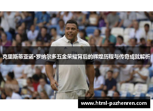 克里斯蒂亚诺·罗纳尔多五金荣耀背后的辉煌历程与传奇成就解析