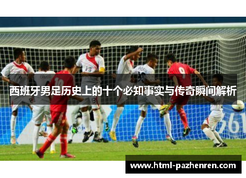 西班牙男足历史上的十个必知事实与传奇瞬间解析