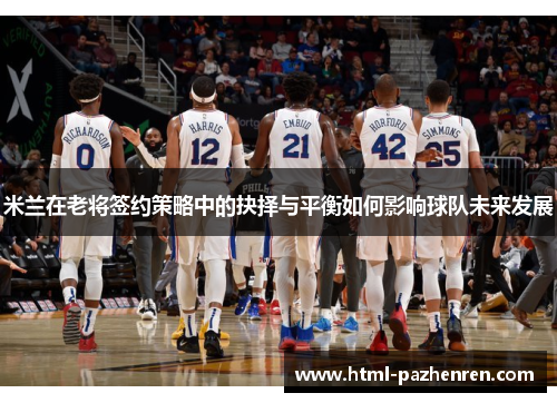 米兰在老将签约策略中的抉择与平衡如何影响球队未来发展