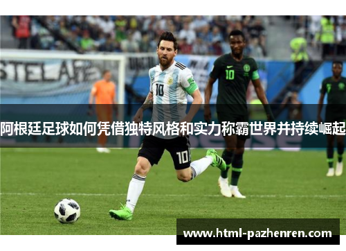 阿根廷足球如何凭借独特风格和实力称霸世界并持续崛起 阿根廷足球如何凭借独特风格和实力称霸世界并持续崛起