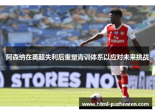 阿森纳在英超失利后重塑青训体系以应对未来挑战 阿森纳在英超失利后重塑青训体系以应对未来挑战