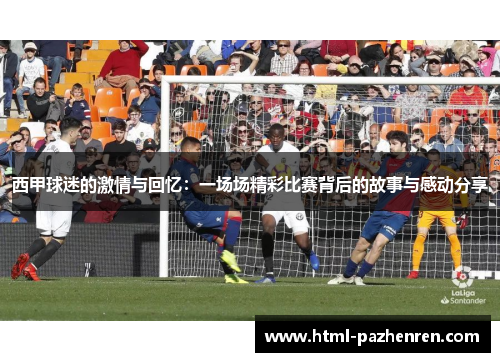 西甲球迷的激情与回忆:一场场精彩比赛背后的故事与感动分享 西甲球迷的激情与回忆:一场场精彩比赛背后的故事与感动分享