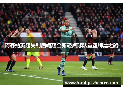 阿森纳英超失利后崛起全新起点球队重塑辉煌之路